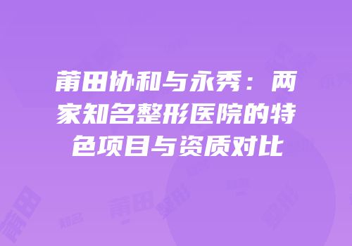 莆田协和与永秀：两家知名整形医院的特色项目与资质对比