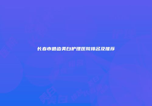 长春市皓齿美白护理医院排名及推荐