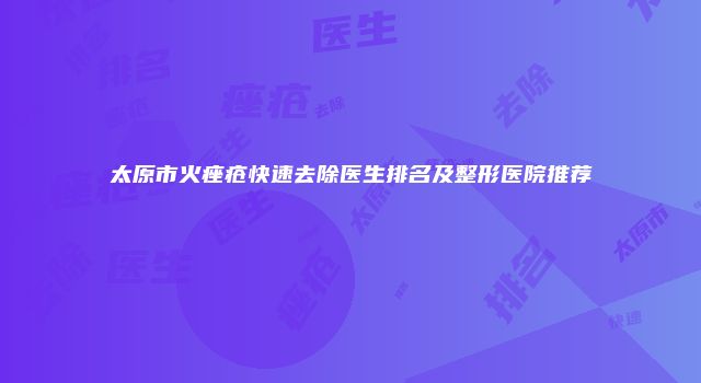 太原市火痤疮快速去除医生排名及整形医院推荐