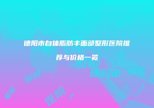 德阳市自体脂肪丰面部整形医院推荐与价格一览