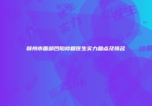 赣州市面部凹陷修复医生实力盘点及排名