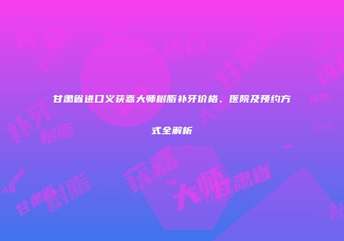 甘肃省进口义获嘉大师树脂补牙价格、医院及预约方式全解析