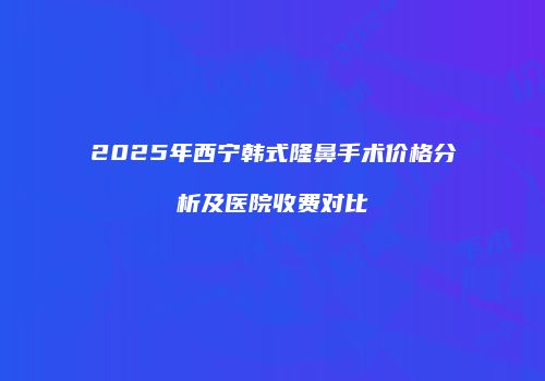 2025年西宁韩式隆鼻手术价格分析及医院收费对比