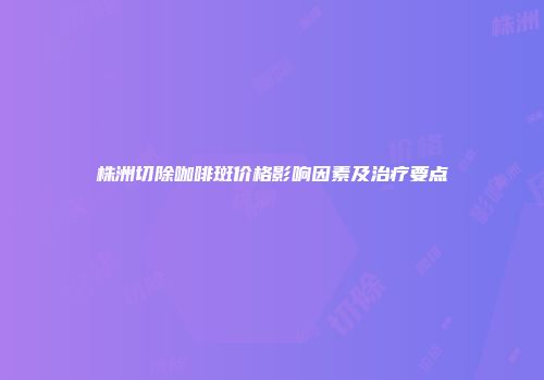 株洲切除咖啡斑价格影响因素及治疗要点
