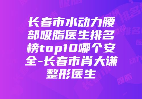 长春市水动力腰部吸脂医生排名榜top10哪个安全-长春市肖大谦整形医生
