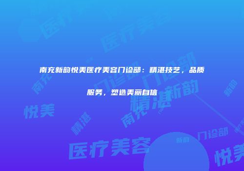 南充新韵悦美医疗美容门诊部：精湛技艺，品质服务，塑造美丽自信