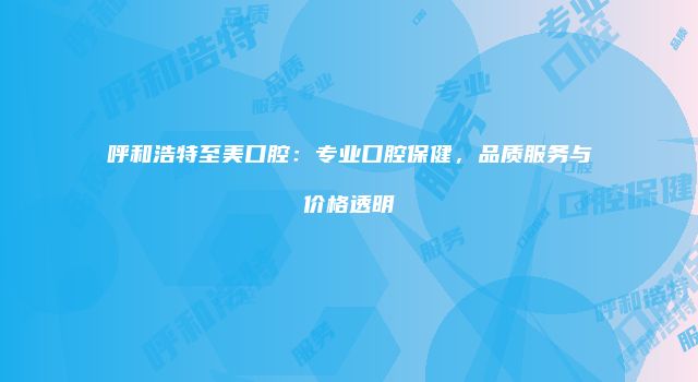 呼和浩特至美口腔：专业口腔保健，品质服务与价格透明