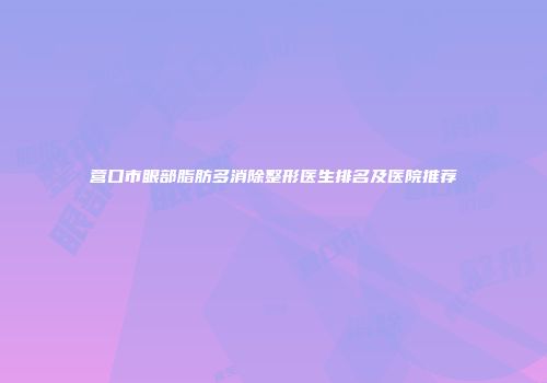 营口市眼部脂肪多消除整形医生排名及医院推荐