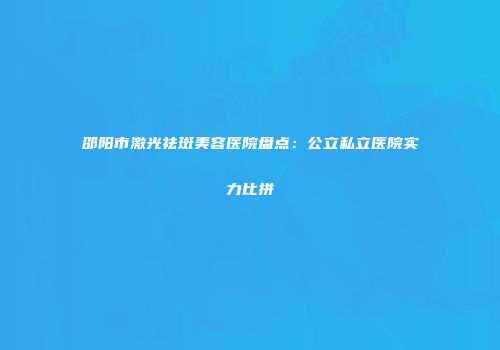 邵阳市激光祛斑美容医院盘点：公立私立医院实力比拼