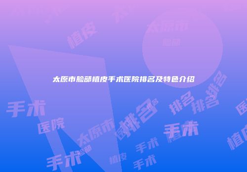 太原市脸部植皮手术医院排名及特色介绍