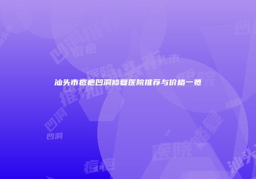 汕头市痘疤凹洞修复医院推荐与价格一览
