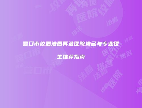 营口市纹眉法眉再造医院排名与专业医生推荐指南