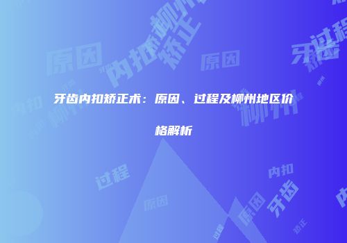 牙齿内扣矫正术：原因、过程及柳州地区价格解析