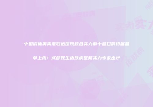 中国假体奥美定取出医院综合实力前十名口碑排名名单上线！成都民生皮肤病医院实力专家出炉