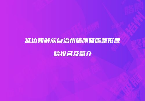 延边朝鲜族自治州胳膊吸脂整形医院排名及简介
