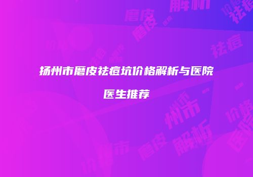 扬州市磨皮祛痘坑价格解析与医院医生推荐