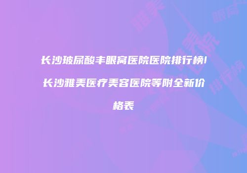 长沙玻尿酸丰眼窝医院医院排行榜!长沙雅美医疗美容医院等附全新价格表