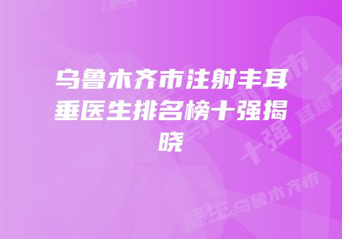 乌鲁木齐市注射丰耳垂医生排名榜十强揭晓