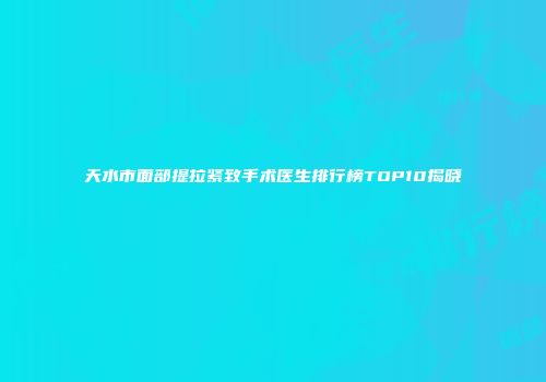 天水市面部提拉紧致手术医生排行榜TOP10揭晓