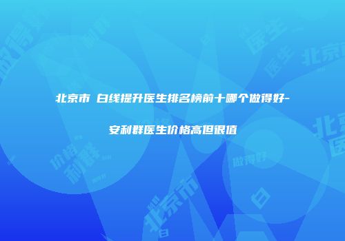 北京市疍白线提升医生排名榜前十哪个做得好-安利群医生价格高但很值