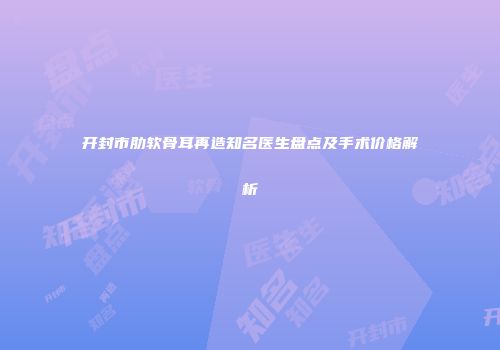 开封市肋软骨耳再造知名医生盘点及手术价格解析