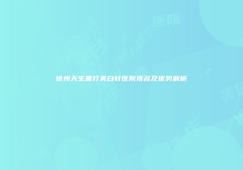 徐州天生黑打美白针医院排名及优势解析