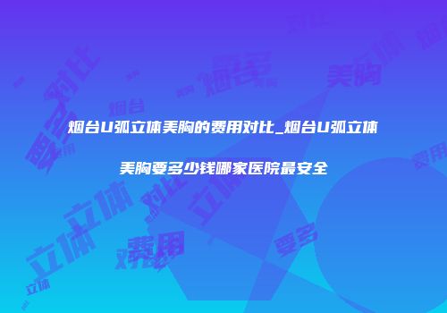 烟台U弧立体美胸的费用对比_烟台U弧立体美胸要多少钱哪家医院最安全