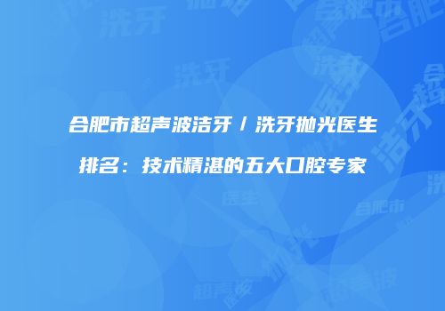 合肥市超声波洁牙／洗牙抛光医生排名：技术精湛的五大口腔专家