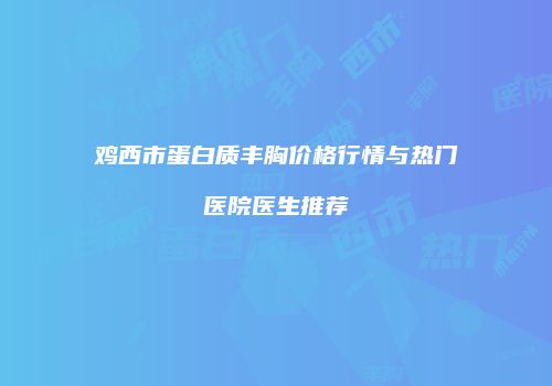 鸡西市蛋白质丰胸价格行情与热门医院医生推荐