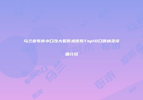 乌兰察布市小口改大整形术医院Top10口碑榜及详细介绍