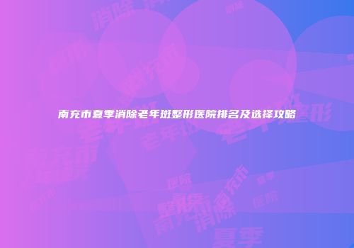 南充市夏季消除老年斑整形医院排名及选择攻略