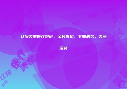 辽阳美星医疗整形：亲民价格，专业服务，美丽定制