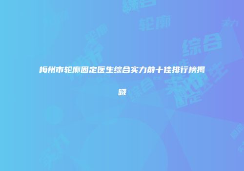 梅州市轮廓固定医生综合实力前十佳排行榜揭晓