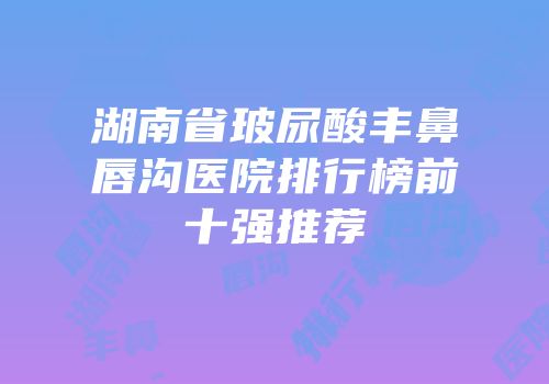 湖南省玻尿酸丰鼻唇沟医院排行榜前十强推荐