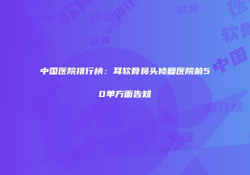 中国医院排行榜：耳软骨鼻头修复医院前50单方面告知
