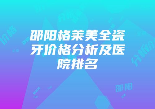 邵阳格莱美全瓷牙价格分析及医院排名