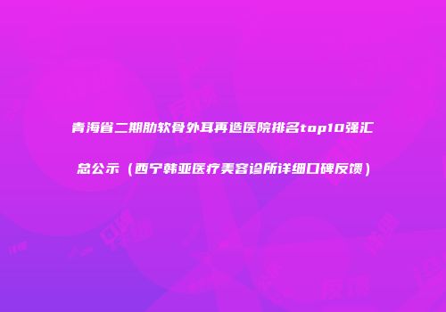 青海省二期肋软骨外耳再造医院排名top10强汇总公示（西宁韩亚医疗美容诊所详细口碑反馈）