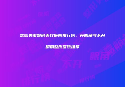 嘉峪关市整形美容医院排行榜：开眼角与不开眼角整形医院推荐