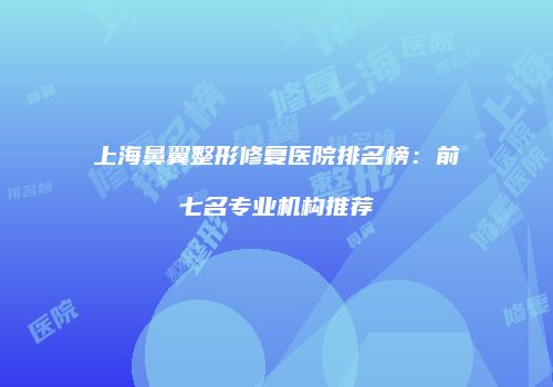 上海鼻翼整形修复医院排名榜：前七名专业机构推荐