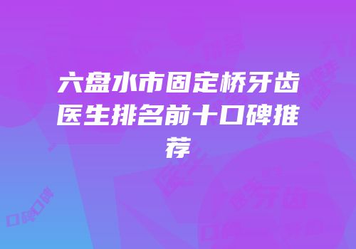 六盘水市固定桥牙齿医生排名前十口碑推荐
