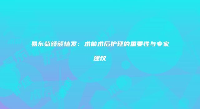 易东菊额额植发：术前术后护理的重要性与专家建议