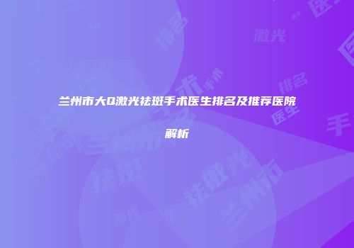 兰州市大Q激光祛斑手术医生排名及推荐医院解析