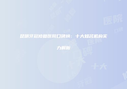 昆明牙冠修复医院口碑榜：十大知名机构实力解析