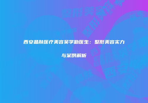 西安晶肤医疗美容吴学勤医生：整形美容实力与案例解析