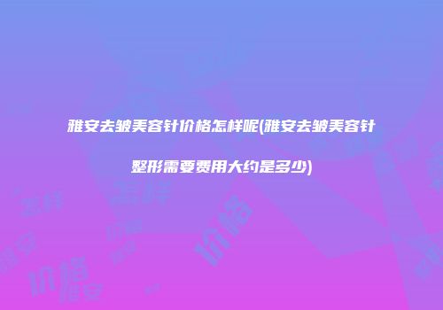 雅安去皱美容针价格怎样呢(雅安去皱美容针整形需要费用大约是多少)