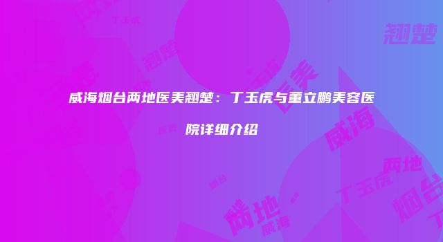 威海烟台两地医美翘楚：丁玉虎与董立鹏美容医院详细介绍