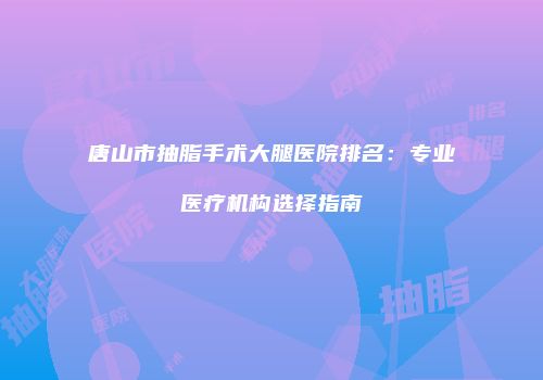 唐山市抽脂手术大腿医院排名：专业医疗机构选择指南