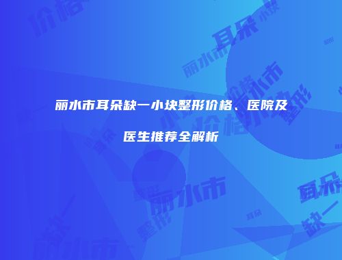 丽水市耳朵缺一小块整形价格、医院及医生推荐全解析
