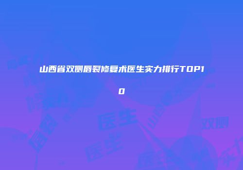 山西省双侧唇裂修复术医生实力排行TOP10