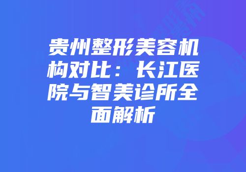 贵州整形美容机构对比：长江医院与智美诊所全面解析